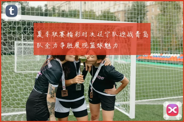 夏季联赛精彩对决辽宁队迎战青岛队全力争胜展现篮球魅力