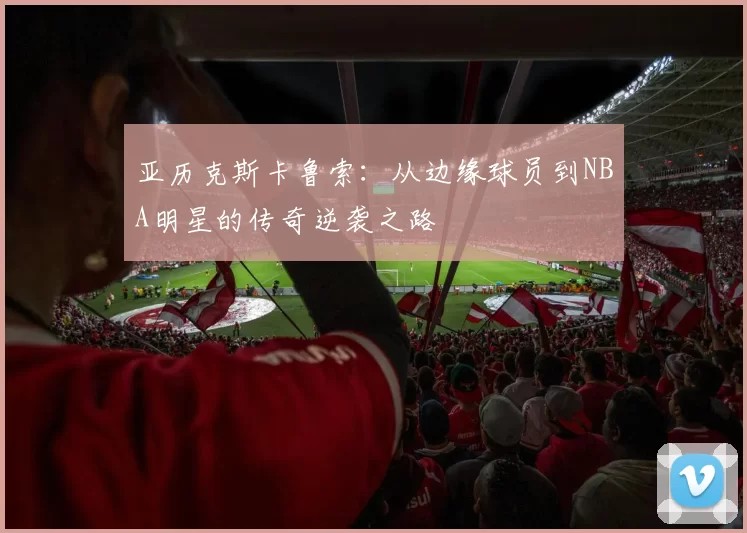 亚历克斯卡鲁索：从边缘球员到NBA明星的传奇逆袭之路
