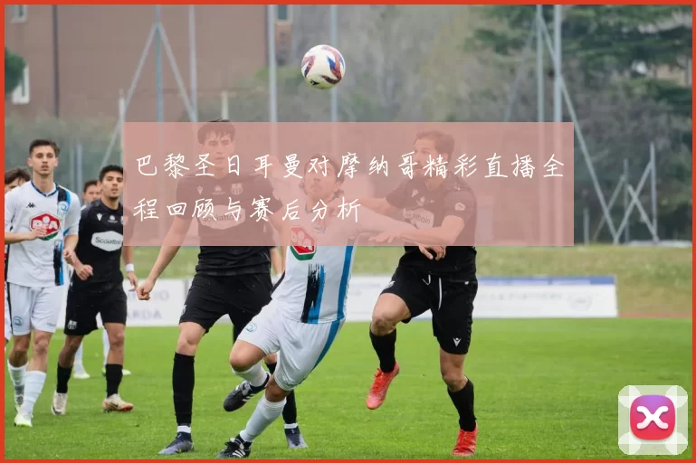 巴黎圣日耳曼对摩纳哥精彩直播全程回顾与赛后分析