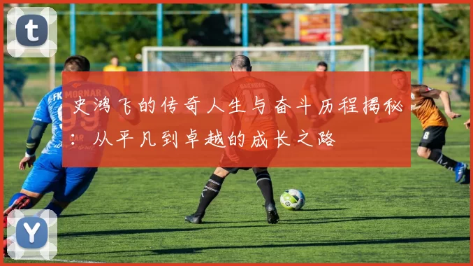 史鸿飞的传奇人生与奋斗历程揭秘：从平凡到卓越的成长之路