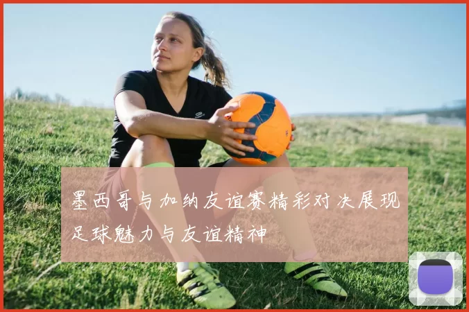 墨西哥与加纳友谊赛精彩对决展现足球魅力与友谊精神