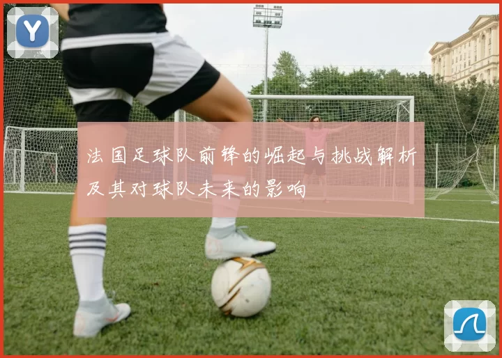 法国足球队前锋的崛起与挑战解析及其对球队未来的影响