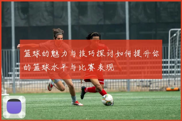 篮球的魅力与技巧探讨如何提升你的篮球水平与比赛表现