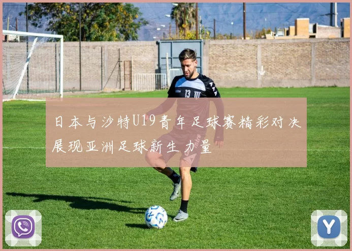 日本与沙特U19青年足球赛精彩对决展现亚洲足球新生力量