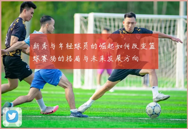 新秀与年轻球员的崛起如何改变篮球赛场的格局与未来发展方向